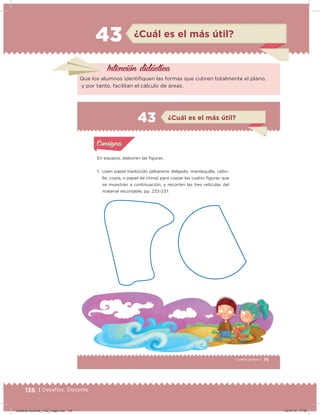 136 | Desafíos. Docente
43 ¿Cuál es el más útil?
Intención didácica
Que los alumnos identiiquen las formas que cubren totalmente el plano,
y por tanto, facilitan el cálculo de áreas.
79Cuarto grado |
Actividad 1
En equipos, elaboren las iguras.
1. Usen papel traslúcido (albanene delgado, mantequilla, cebo-
lla, copia, o papel de china) para copiar las cuatro ﬁguras que
se muestran a continuación, y recorten las tres retículas del
material recortable, pp. 233-237.
Acividad 1Acividad 1
Acividad 2Acividad 2
Acividad 3Acividad 3
Acividad 4Acividad 4
Consigna 1Consigna 1
Consigna 2Consigna 2
Consigna 3Consigna 3
Consigna 4Consigna 4
ConsignaConsigna
43
Acividad 1Acividad 1
Acividad 2Acividad 2
Acividad 3Acividad 3
Acividad 4Acividad 4
Consigna 1Consigna 1
Consigna 2Consigna 2
Consigna 3Consigna 3
Consigna 4Consigna 4
ConsignaConsigna
¿Cuál es el más útil?
Desafios-Docente_4-B2_maga.indd 136 03/07/13 17:50
 