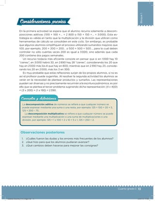 13Cuarto grado |
Bloque1
En la primera actividad se espera que el alumno recurra solamente a descom-
posiciones aditivas (100 + 100 + … = 2 800 o 150 + 150 + … = 3 000). Esta es-
trategia es válida en tanto que la multiplicación y la división que utilicen como
herramientas de cálculo se consoliden en este ciclo. Sin embargo, es probable
que algunos alumnos simpliiquen el proceso utilizando sumandos mayores que
100, por ejemplo, 200 + 200 + 200… o 500 + 500 + 500…, para lo cual deben
controlar no sólo cuántas veces 200 es igual a 3 000, sino además que cada
200 contiene dos pagos semanales.
Un recurso todavía más eiciente consiste en pensar que si en 1 000 hay 10
“cienes”, en 3 000 habrá 30, en 2 890 hay 28 “cienes”, considerando los 20 que
hay en 2 000 más los 8 que hay en 800; mientras que en 2 390 hay 23, conside-
rando los 20 en 2 000, más los 3 en 300.
Es muy probable que estas relexiones surjan de los propios alumnos, si no es
así el profesor puede sugerirlas. Al resolver la segunda actividad los alumnos se
verán en la necesidad de plantear productos y sumarlos. Las representaciones
pueden ser diversas y no precisamente recurrirán a la escritura polinómica, es por
ello que se plantea el tercer problema sugiriendo dicha representación: (4 x 400)
+ (3 x 200) + (1 x 190) = 2 390.
Consideraciones previasConsideraciones previas
1. ¿Cuáles fueron las dudas y los errores más frecuentes de los alumnos?
2. ¿Qué hizo para que los alumnos pudieran avanzar?
3. ¿Qué cambios deben hacerse para mejorar las consignas?
Observaciones posteriores
Conceptos y deﬁnicionesConceptos y deﬁniciones
La descomposición aditiva de números se reiere a que cualquier número se
puede expresar mediante una suma o una resta, por ejemplo: 125 = 100 + 20 + 5,
125 = 200 – 75.
La descomposición multiplicativa se reiere a que cualquier número se puede
expresar mediante una multiplicación o una suma de multiplicaciones o una
división, por ejemplo: 125 = 1 x 100 + 2 x 10 + 5 x 1, 125 = 250 ÷ 2.
Desafios-Docente_4-b1_maga.indd 13 03/07/13 17:48
 