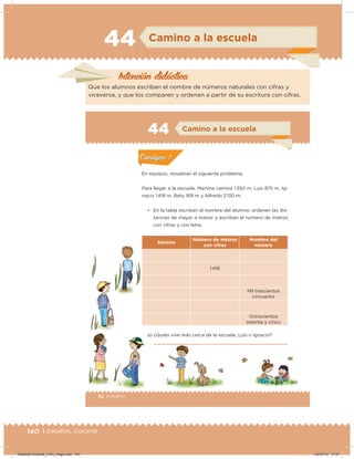 140 | Desafíos. Docente
44 Camino a la escuela
Intención didácica
Que los alumnos escriban el nombre de números naturales con cifras y
viceversa, y que los comparen y ordenen a partir de su escritura con cifras.
82 | Desafíos
Actividad 1
En equipos, resuelvan el siguiente problema.
Para llegar a la escuela, Martina camina 1 350 m, Luis 875 m, Ig-
nacio 1 418 m, Bety 918 m y Alfredo 2 130 m.
• En la tabla escriban el nombre del alumno, ordenen las dis-
tancias de mayor a menor y escriban el número de metros
con cifras y con letra.
Alumno
Número de metros
con cifras
Nombre del
número
1 418
Mil trescientos
cincuenta
Ochocientos
setenta y cinco
a) ¿Quién vive más cerca de la escuela, Luis o Ignacio?
Acividad 1Acividad 1
Acividad 2Acividad 2
Acividad 3Acividad 3
Acividad 4Acividad 4
Consigna 1Consigna 1
Consigna 2Consigna 2
Consigna 3Consigna 3
Consigna 4Consigna 4
ConsignaConsigna
44 Camino a la escuela
Acividad 1Acividad 1
Acividad 2Acividad 2
Acividad 3Acividad 3
Acividad 4Acividad 4
Consigna 1Consigna 1
Consigna 2Consigna 2
Consigna 3Consigna 3
Consigna 4Consigna 4
ConsignaConsigna
Desafios-Docente_4-B3_maga.indd 140 03/07/13 17:51
 
