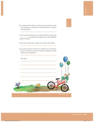 141Cuarto grado |
Bloque3
83Cuarto grado |
Bloque3
b) La escuela quiere donar una bicicleta para apoyar a quien
viva más lejos; si comparan los casos anteriores, ¿a quién le
correspondería?
c) Si se juntan las distancias que caminan Martina y Bety, será
con respecto a la distancia que camina Alfredo.
d) ¿En qué se ijaron para ordenar los números de la tabla?
e) ¿Si sólo estuvieran escritos los nombres de los números,
les serviría tomar en cuenta el número de palabras de cada
número para ordenarlos?
¿Por qué?
(mayor o menor)
Desafios-Docente_4-B3_maga.indd 141 03/07/13 17:51
 