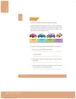 142 | Desafíos. Docente
Bloque3
84 | Desafíos
Bloque3
Actividad 2
Con el mismo equipo resuelvan el siguiente problema.
El papá de Esteban ahorró para comprar un coche y actualmen-
te tiene treinta mil cuatrocientos cincuenta y seis pesos. Visitó
varios sitios en internet para conocer los precios y modelos, y las
opciones que más le atrajeron fueron:
Escriban con letras las cantidades que se piden a continuación:
a) ¿Para qué coche le falta menos dinero?
¿Cuánto le falta?
b) ¿Si quisiera comprar el coche más caro, cuánto dinero le
haría falta?
c) ¿Qué cantidad de dinero hay de diferencia entre el coche
de menos precio y el de mayor precio?
Acividad 1Acividad 1
Acividad 2Acividad 2
Acividad 3Acividad 3
Acividad 4Acividad 4
Consigna 1Consigna 1
Consigna 2Consigna 2
Consigna 3Consigna 3
Consigna 4Consigna 4
ConsignaConsigna
$35 070
A
$49 307
B
$41 005
C
$57 050
D
Desafios-Docente_4-B3_maga.indd 142 03/07/13 17:51
 