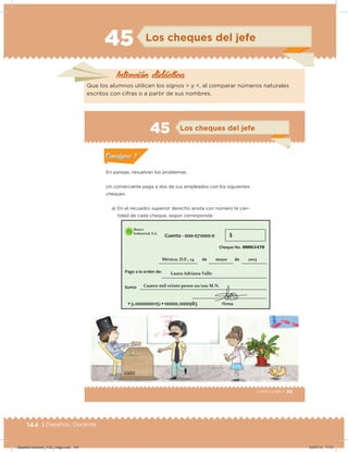 144 | Desafíos. Docente
45 Los cheques del jefe
Intención didácica
Que los alumnos utilicen los signos > y <, al comparar números naturales
escritos con cifras o a partir de sus nombres.
85Cuarto grado |
Actividad 1
En parejas, resuelvan los problemas.
Un comerciante paga a dos de sus empleados con los siguientes
cheques.
a) En el recuadro superior derecho anota con número la can-
tidad de cada cheque, según corresponda:
Acividad 1Acividad 1
Acividad 2Acividad 2
Acividad 3Acividad 3
Acividad 4Acividad 4
Consigna 1Consigna 1
Consigna 2Consigna 2
Consigna 3Consigna 3
Consigna 4Consigna 4
ConsignaConsigna
45 Los cheques del jefe
Acividad 1Acividad 1
Acividad 2Acividad 2
Acividad 3Acividad 3
Acividad 4Acividad 4
Consigna 1Consigna 1
Consigna 2Consigna 2
Consigna 3Consigna 3
Consigna 4Consigna 4
ConsignaConsigna
Desafios-Docente_4-B3_maga.indd 144 03/07/13 17:51
 