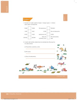 146 | Desafíos. Docente
Bloque3
87Cuarto grado |
Bloque3
1. Escriban en cada cuadro el signo > (mayor que) o < (menor
que), según corresponda.
3 208 3 028 Mil veinticinco 100 025
2 461 2 641 2 108 Dos mil dieciocho
5 432 5 423 Veinticinco mil 2 500
60 450 60 045
Diez mil
ochenta y dos
Mil ochocientos
diez
2. A partir del nombre, determinen la cantidad de cifras que tie-
ne cada número:
a) Trescientos cuarenta y ocho
b) Mil nueve
c) Diez mil setecientos
Acividad 1Acividad 1
Acividad 2Acividad 2
Acividad 3Acividad 3
Acividad 4Acividad 4
Consigna 1Consigna 1
Consigna 2Consigna 2
Consigna 3Consigna 3
Consigna 4Consigna 4
ConsignaConsigna
Desafios-Docente_4-B3_maga.indd 146 03/07/13 17:51
 