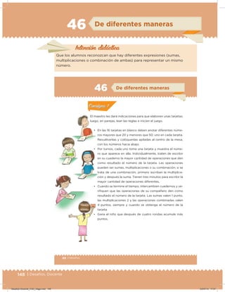 148 | Desafíos. Docente
46 De diferentes maneras
Intención didácica
Que los alumnos reconozcan que hay diferentes expresiones (sumas,
multiplicaciones o combinación de ambas) para representar un mismo
número.
88 | Desafíos
Actividad 1
El maestro les dará indicaciones para que elaboren unas tarjetas;
luego, en parejas, lean las reglas e inicien el juego.
• En las 16 tarjetas en blanco deben anotar diferentes núme-
ros mayores que 20 y menores que 50, uno en cada tarjeta.
Revuélvanlas y colóquenlas apiladas al centro de la mesa,
con los números hacia abajo.
• Por turnos, cada uno toma una tarjeta y muestra el núme-
ro que aparece en ella. Individualmente, traten de escribir
en su cuaderno la mayor cantidad de operaciones que den
como resultado el número de la tarjeta. Las operaciones
pueden ser sumas, multiplicaciones o su combinación; si se
trata de una combinación, primero escriban la multiplica-
ción y después la suma. Tienen tres minutos para escribir la
mayor cantidad de operaciones diferentes.
• Cuando se termine el tiempo, intercambien cuadernos y ve-
riiquen que las operaciones de su compañero den como
resultado el número de la tarjeta. Las sumas valen 1 punto,
las multiplicaciones 2 y las operaciones combinadas valen
4 puntos, siempre y cuando se obtenga el número de la
tarjeta.
• Gana el niño que después de cuatro rondas acumule más
puntos.
Acividad 1Acividad 1
Acividad 2Acividad 2
Acividad 3Acividad 3
Acividad 4Acividad 4
Consigna 1Consigna 1
Consigna 2Consigna 2
Consigna 3Consigna 3
Consigna 4Consigna 4
ConsignaConsigna
46 De diferentes maneras
Acividad 1Acividad 1
Acividad 2Acividad 2
Acividad 3Acividad 3
Acividad 4Acividad 4
Consigna 1Consigna 1
Consigna 2Consigna 2
Consigna 3Consigna 3
Consigna 4Consigna 4
ConsignaConsigna
Desafios-Docente_4-B3_maga.indd 148 03/07/13 17:51
 