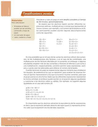 150 | Desafíos. Docente
Bloque3
Consideraciones previasConsideraciones previas
Para llevar a cabo el juego en este desafío considere un tiempo
de 30 minutos, aproximadamente.
Se espera que los alumnos logren escribir diferentes ex-
presiones aditivas, multiplicativas o mixtas que representen el
mismo número, por ejemplo, si el número de la tarjeta es el 25,
los participantes pueden escribir algunas descomposiciones
como las siguientes:
10 + 15 =
20 + 5 =
18 + 7 =
14 + 11 =
8 + 12 + 5 =
10 + 10 + 5 =
25 x 1 =
1 x 25 =
5 x 5 =
12 x 2 + 1 =
2 x 10 + 5 =
5 x 4 + 5 =
4 x 4 + 9 =
3 x 8 + 1 =
11 x 2 + 3 =
2 x 3 x 3 + 2 + 5 =
Materiales
Para cada equipo:
•	 16 tarjetas en blanco;
pueden ser de cartulina,
cartoncillo u hojas de
papel.
•	 Un marcador de agua.
•	 Lápiz, cuaderno u hojas.
Es muy probable que en el caso de las sumas los alumnos utilicen dos suman-
dos, en las multiplicaciones dos factores, y en el caso de las combinadas, una
multiplicación de dos factores afectada por un sumando; sin embargo, si algunos
estudiantes emplean más de dos sumandos o factores al referirse a una suma o
una multiplicación, respectivamente, conviene permitir estas expresiones, siem-
pre y cuando sean las adecuadas para obtener el número de la tarjeta.
Cuando terminen el juego se sugiere tomar algunos números que emplearon
los equipos, de preferencia los que se repitieron, para analizar las diversas for-
mas en que los representaron o los que no tuvieron muchas variantes, para que
el grupo piense en otra forma. Dado que las diferentes expresiones representan
la misma cantidad, el profesor puede escribir en el pizarrón algunas igualdades
y cuestionar a los alumnos sobre su validez. Por ejemplo, se sugieren algunas
igualdades en el caso del número 25:
a) 10 + 15 = 18 + 7
b) 5 x 5 = 1 x 25
c) 12 x 2 + 1 = 4 x 4 + 9
d) 14 + 11 = 25 x 1
e) 10 + 10 + 5 = 11 x 2 + 3
f) 8 + 12 + 5 = 5 x 5 = 2 x 3 x 3 + 2 + 5
Es importante que los alumnos adviertan la equivalencia de las expresiones,
es decir, que la expresión del lado derecho del signo igual (=) representa el mis-
mo valor que la expresión escrita del lado izquierdo.
Desafios-Docente_4-B3_maga.indd 150 03/07/13 17:51
 