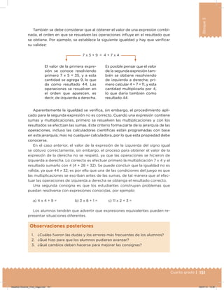 151Cuarto grado |
Bloque3
También se debe considerar que al obtener el valor de una expresión combi-
nada, el orden en que se resuelven las operaciones inluye en el resultado que
se obtiene. Por ejemplo, se establece la siguiente igualdad y hay que veriicar
su validez:
Aparentemente la igualdad se veriica, sin embargo, el procedimiento apli-
cado para la segunda expresión no es correcto. Cuando una expresión contiene
sumas y multiplicaciones, primero se resuelven las multiplicaciones y con los
resultados se efectúan las sumas. Este criterio forma parte de la jerarquía de las
operaciones, incluso las calculadoras cientíicas están programadas con base
en esta jerarquía, mas no cualquier calculadora, por lo que esta propiedad debe
conocerse.
En el caso anterior, el valor de la expresión de la izquierda del signo igual
se obtuvo correctamente, sin embargo, el proceso para obtener el valor de la
expresión de la derecha no se respetó, ya que las operaciones se hicieron de
izquierda a derecha. Lo correcto es efectuar primero la multiplicación 7 x 4 y el
resultado sumarlo con 4 (4 + 28 = 32). Se puede concluir que la igualdad no es
válida, ya que 44 ≠ 32; es por ello que una de las condiciones del juego es que
las multiplicaciones se escriban antes de las sumas, de tal manera que al efec-
tuar las operaciones de izquierda a derecha se obtenga el resultado correcto.
Una segunda consigna es que los estudiantes construyan problemas que
puedan resolverse con expresiones conocidas, por ejemplo:
a) 4 x 4 + 9 = b) 3 x 8 + 1 = c) 11 x 2 + 3 =
Los alumnos tendrán que advertir que expresiones equivalentes pueden re-
presentar situaciones diferentes.
1. ¿Cuáles fueron las dudas y los errores más frecuentes de los alumnos?
2. ¿Qué hizo para que los alumnos pudieran avanzar?
3. ¿Qué cambios deben hacerse para mejorar las consignas?
Observaciones posteriores
Es posible pensar que el valor
de la segunda expresión tam-
bién se obtiene resolviendo
de izquierda a derecha; pri-
mero calcular 4 + 7 = 11, y esta
cantidad multiplicarla por 4,
lo que daría también como
resultado 44.
El valor de la primera expre-
sión se conoce resolviendo
primero 7 x 5 = 35, y a esta
cantidad se agrega 9, lo que
da como resultado 44. Las
operaciones se resuelven en
el orden que aparecen, es
decir, de izquierda a derecha.
7 x 5 + 9 = 4 + 7 x 4
Desafios-Docente_4-B3_maga.indd 151 05/07/13 13:50
 