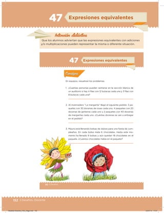 152 | Desafíos. Docente
47 Expresiones equivalentes
Intención didácica
Que los alumnos adviertan que las expresiones equivalentes con adiciones
y/o multiplicaciones pueden representar la misma o diferente situación.
90 | Desafíos
Actividad 1
En equipos, resuelvan los problemas.
1. ¿Cuántas personas pueden sentarse en la sección blanca de
un auditorio si hay 4 ﬁlas con 12 butacas cada una y 3 ﬁlas con
8 butacas cada una?
2. Al invernadero “La margarita” llegó el siguiente pedido: 3 pa-
quetes con 30 docenas de rosas cada uno, 4 paquetes con 20
docenas de gerberas cada uno y 2 paquetes con 40 docenas
de margaritas cada uno. ¿Cuántas docenas se van a entregar
en el pedido?
3. Maura está llenando bolsas de dulces para una iesta de cum-
pleaños. En cada bolsa mete 6 chocolates. Hasta este mo-
mento ha llenado 9 bolsas y aún quedan 18 chocolates en el
paquete. ¿Cuántos chocolates había en el paquete?
Acividad 1Acividad 1
Acividad 2Acividad 2
Acividad 3Acividad 3
Acividad 4Acividad 4
Consigna 1Consigna 1
Consigna 2Consigna 2
Consigna 3Consigna 3
Consigna 4Consigna 4
ConsignaConsigna
47
Acividad 1Acividad 1
Acividad 2Acividad 2
Acividad 3Acividad 3
Acividad 4Acividad 4
Consigna 1Consigna 1
Consigna 2Consigna 2
Consigna 3Consigna 3
Consigna 4Consigna 4
ConsignaConsigna
Expresiones equivalentes
Desafios-Docente_4-B3_maga.indd 152 03/07/13 17:51
 
