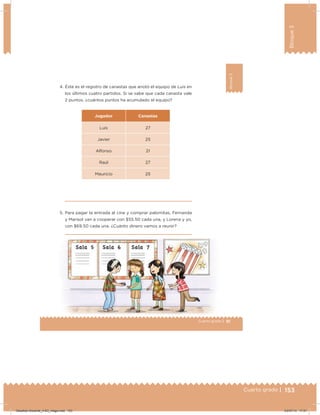 153Cuarto grado |
Bloque3
153Cuarto grado |
91Cuarto grado |
Bloque3
4. Éste es el registro de canastas que anotó el equipo de Luis en
los últimos cuatro partidos. Si se sabe que cada canasta vale
2 puntos, ¿cuántos puntos ha acumulado el equipo?
Jugador Canastas
Luis 27
Javier 25
Alfonso 21
Raúl 27
Mauricio 25
5. Para pagar la entrada al cine y comprar palomitas, Fernanda
y Marisol van a cooperar con $55.50 cada una, y Lorena y yo,
con $69.50 cada una. ¿Cuánto dinero vamos a reunir?
Desafios-Docente_4-B3_maga.indd 153 03/07/13 17:51
 
