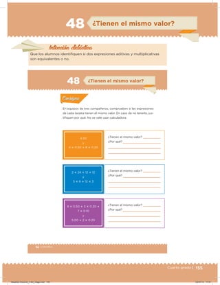 155Cuarto grado |
48 ¿Tienen el mismo valor?
Intención didácica
Que los alumnos identiiquen si dos expresiones aditivas y multiplicativas
son equivalentes o no.
92 | Desafíos
Actividad 1
En equipos de tres compañeros, comprueben si las expresiones
de cada tarjeta tienen el mismo valor. En caso de no tenerlo, jus-
tiiquen por qué. No se vale usar calculadora.
Acividad 1Acividad 1
Acividad 2Acividad 2
Acividad 3Acividad 3
Acividad 4Acividad 4
Consigna 1Consigna 1
Consigna 2Consigna 2
Consigna 3Consigna 3
Consigna 4Consigna 4
ConsignaConsigna
48
Acividad 1Acividad 1
Acividad 2Acividad 2
Acividad 3Acividad 3
Acividad 4Acividad 4
Consigna 1Consigna 1
Consigna 2Consigna 2
Consigna 3Consigna 3
Consigna 4Consigna 4
ConsignaConsigna
¿Tienen el mismo valor?
¿Por qué?
4.50
y
4 ؋ 0.50 ؉ 8 ؋ 0.20
2 ؋ 24 ؉ 12 ؉ 12
y
5 ؋ 6 ؉ 12 ؋ 3
9 ؋ 0.50 ؉ 3 ؋ 0.20 ؉
7 ؋ 0.10
y
5.00 ؉ 2 ؋ 0.20
¿Tienen el mismo valor?
¿Por qué?
¿Tienen el mismo valor?
¿Por qué?
¿Tienen el mismo valor?
Desafios-Docente_4-B3_maga.indd 155 03/07/13 17:51
 