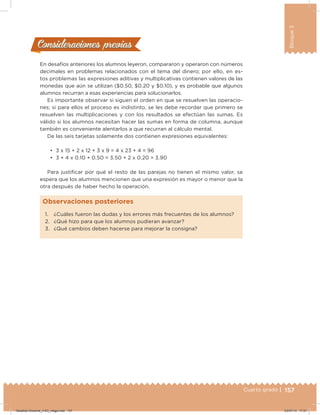 157Cuarto grado |
Bloque3
En desafíos anteriores los alumnos leyeron, compararon y operaron con números
decimales en problemas relacionados con el tema del dinero; por ello, en es-
tos problemas las expresiones aditivas y multiplicativas contienen valores de las
monedas que aún se utilizan ($0.50, $0.20 y $0.10), y es probable que algunos
alumnos recurran a esas experiencias para solucionarlos.
Es importante observar si siguen el orden en que se resuelven las operacio-
nes; si para ellos el proceso es indistinto, se les debe recordar que primero se
resuelven las multiplicaciones y con los resultados se efectúan las sumas. Es
válido si los alumnos necesitan hacer las sumas en forma de columna, aunque
también es conveniente alentarlos a que recurran al cálculo mental.
De las seis tarjetas solamente dos contienen expresiones equivalentes:
•	 3 x 15 + 2 x 12 + 3 x 9 = 4 x 23 + 4 = 96
•	 3 + 4 x 0.10 + 0.50 = 3.50 + 2 x 0.20 = 3.90
Para justiicar por qué el resto de las parejas no tienen el mismo valor, se
espera que los alumnos mencionen que una expresión es mayor o menor que la
otra después de haber hecho la operación.
Consideraciones previasConsideraciones previas
1. ¿Cuáles fueron las dudas y los errores más frecuentes de los alumnos?
2. ¿Qué hizo para que los alumnos pudieran avanzar?
3. ¿Qué cambios deben hacerse para mejorar la consigna?
Observaciones posteriores
Desafios-Docente_4-B3_maga.indd 157 03/07/13 17:51
 