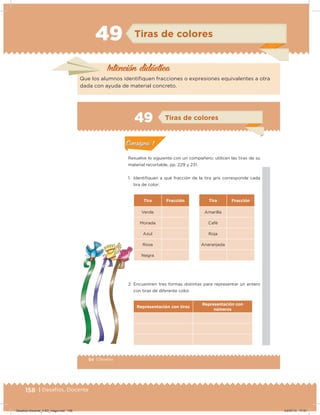 158 | Desafíos. Docente
49 Tiras de colores
Intención didácica
Que los alumnos identiiquen fracciones o expresiones equivalentes a otra
dada con ayuda de material concreto.
94 | Desafíos
Actividad 1
Resuelve lo siguiente con un compañero; utilicen las tiras de su
material recortable, pp. 229 y 231.
1. Identiﬁquen a qué fracción de la tira gris corresponde cada
tira de color:
Tira Fracción Tira Fracción
Verde Amarilla
Morada Café
Azul Roja
Rosa Anaranjada
Negra
2. Encuentren tres formas distintas para representar un entero
con tiras de diferente color.
Representación con tiras
Representación con
números
Acividad 1Acividad 1
Acividad 2Acividad 2
Acividad 3Acividad 3
Acividad 4Acividad 4
Consigna 1Consigna 1
Consigna 2Consigna 2
Consigna 3Consigna 3
Consigna 4Consigna 4
ConsignaConsigna
49 Tiras de colores
Acividad 1Acividad 1
Acividad 2Acividad 2
Acividad 3Acividad 3
Acividad 4Acividad 4
Consigna 1Consigna 1
Consigna 2Consigna 2
Consigna 3Consigna 3
Consigna 4Consigna 4
ConsignaConsigna
Desafios-Docente_4-B3_maga.indd 158 03/07/13 17:51
 