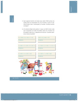 15Cuarto grado |
Bloque1
Bloque1
14 | Desafíos
5. Ayer jugamos boliche, los bolos rojos valían 1 000 puntos, los
verdes 100, los anaranjados 10 y los morados 1 punto. Si de-
rribé 6 bolos rojos, 1 anaranjado y 6 verdes. ¿Cuántos puntos
conseguí?
6. A la dulcería llegó este pedido: 4 cajas con 800 chicles cada
una; 5 paquetes con 250 chocolates cada uno, 6 bolsas con
20 paletas cada una y 3 algodones de azúcar. ¿Cuántas golo-
sinas incluía el pedido?
6 ؋ 1 000 ؉ 6 ؋ 100 ؉ 1 ؋ 10
Problema
4 ؋ 800 ؉ 5 ؋ 250 ؉ 6 ؋ 20 ؉ 3
Problema
6 ؋ 800 ؉ 4 ؋ 400 ؉ 210
Problema
1 200 ؉ 8 ؋ 400 ؉ 173
Problema
4 ؋ 1 000 ؉ 5 ؋ 100 ؉ 7 ؋ 10 ؉ 3
Problema
4 ؋ 1 200 ؉ 7 ؋ 180 ؉ 550
Problema
Desafios-Docente_4-b1_maga.indd 15 03/07/13 17:48
 