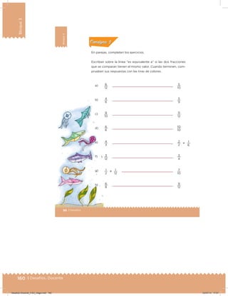 160 | Desafíos. Docente
Bloque3
Bloque3
96 | Desafíos
Bloque3
Actividad 2
En parejas, completen los ejercicios.
Escriban sobre la línea “es equivalente a” si las dos fracciones
que se comparan tienen el mismo valor. Cuando terminen, com-
prueben sus respuestas con las tiras de colores.
a)
b)
c)
d)
e)
f)
g)
h)
12 10
6 9
10 12
6 10
3 2
12 4
2 10
8 12
12
6
1


6 5
4 5
9 11
6 10
4 2
3 3
1 7
6 9
1
1
Acividad 1Acividad 1
Acividad 2Acividad 2
Acividad 3Acividad 3
Acividad 4Acividad 4
Consigna 1Consigna 1
Consigna 2Consigna 2
Consigna 3Consigna 3
Consigna 4Consigna 4
ConsignaConsigna
Desafios-Docente_4-B3_maga.indd 160 03/07/13 17:51
 
