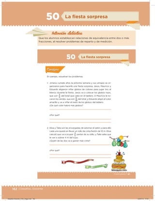 162 | Desafíos. Docente
50 La ﬁesta sorpresa
Intención didácica
Que los alumnos establezcan relaciones de equivalencia entre dos o más
fracciones, al resolver problemas de reparto y de medición.
97Cuarto grado |
Actividad 1
En parejas, resuelvan los problemas.
1. Jimena cumple años la próxima semana y sus amigos se or-
ganizaron para hacerle una iesta sorpresa; Jesús, Mauricio y
Eduardo eligieron inﬂar globos de colores para jugar tiro al
blanco durante la iesta. Jesús va a colocar los globos rojos,
que son
9
3
del total que cabe en el tablero. A Mauricio le to-
caron los verdes, que son
18
6
del total, y Eduardo eligió el color
amarillo y va a inﬂar el resto de los globos del tablero.
¿De qué color habrá más globos?
¿Por qué?
2. Elisa y Talía son las encargadas de adornar el salón y para ello
cada una quedó en llevar un rollo de cinta festón de 10 m. Elisa
calculó que va a ocupar
5
3
partes de su rollo, y Talía sabe que
le van a sobrar 4 m del suyo.
¿Quién de las dos va a gastar más cinta?
¿Por qué?
Acividad 1Acividad 1
Acividad 2Acividad 2
Acividad 3Acividad 3
Acividad 4Acividad 4
Consigna 1Consigna 1
Consigna 2Consigna 2
Consigna 3Consigna 3
Consigna 4Consigna 4
ConsignaConsigna
50 La ﬁesta sorpresa
Acividad 1Acividad 1
Acividad 2Acividad 2
Acividad 3Acividad 3
Acividad 4Acividad 4
Consigna 1Consigna 1
Consigna 2Consigna 2
Consigna 3Consigna 3
Consigna 4Consigna 4
ConsignaConsigna
Desafios-Docente_4-B3_maga.indd 162 03/07/13 17:51
 