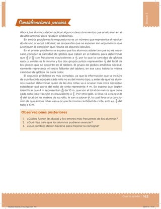 163Cuarto grado |
Bloque3
163Cuarto grado |
Ahora, los alumnos deben aplicar algunos descubrimientos que analizaron en el
desafío anterior para resolver problemas.
En ambos problemas la respuesta no es un número que representa el resulta-
do de uno o varios cálculos; las respuestas que se esperan son argumentos que
justiiquen la condición que resulta de algunos cálculos.
En el primer problema se espera que los alumnos adviertan que no es nece-
sario conocer la cantidad de globos que caben en el tablero, para determinar
que
3
9
y
6
18
son fracciones equivalentes a
1
3
, por lo que la cantidad de globos
rojos y verdes es la misma y los dos grupos juntos representan
2
3
del total de
los globos que se pondrán en el tablero. El grupo de globos amarillos necesa-
riamente representa el tercio faltante del tablero; en ese caso habrá la misma
cantidad de globos de cada color.
El segundo problema es más complejo, ya que la información que se incluye
de cuánta cinta ocupará cada niña no es del mismo tipo, y antes de que los alum-
nos puedan determinar quién de las dos niñas va a ocupar más cinta necesitan
establecer qué parte del rollo de cinta representa 4 m. Se espera que logren
identiicar que 4 m representan
4
10
de 10 m, que son el total de metros que tiene
cada rollo; esa fracción es equivalente a
2
5
. Por otro lado, si Elisa va a necesitar
3
5
del total de los metros de su rollo, le van a sobrar
2
5
, lo cual lleva a la conclu-
sión de que ambas niñas van a ocupar la misma cantidad de cinta, esto es,
3
5
del
rollo o 6 m.
Consideraciones previasConsideraciones previas
1. ¿Cuáles fueron las dudas y los errores más frecuentes de los alumnos?
2. ¿Qué hizo para que los alumnos pudieran avanzar?
3. ¿Qué cambios deben hacerse para mejorar la consigna?
Observaciones posteriores
Desafios-Docente_4-B3_maga.indd 163 03/07/13 17:51
 