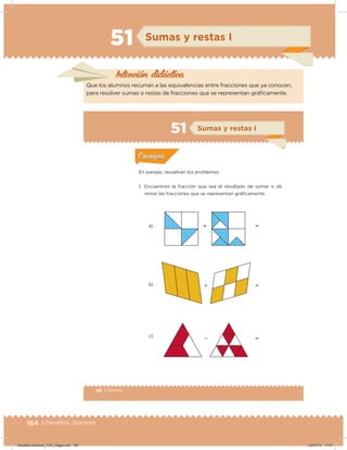 164 | Desafíos. Docente
51 Sumas y restas I
Intención didácica
Que los alumnos recurran a las equivalencias entre fracciones que ya conocen,
para resolver sumas o restas de fracciones que se representan gráicamente.
98 | Desafíos
Actividad 1
En parejas, resuelvan los problemas:
1. Encuentren la fracción que sea el resultado de sumar o de
restar las fracciones que se representan gráﬁcamente.
a) 





b)
c)
Acividad 1Acividad 1
Acividad 2Acividad 2
Acividad 3Acividad 3
Acividad 4Acividad 4
Consigna 1Consigna 1
Consigna 2Consigna 2
Consigna 3Consigna 3
Consigna 4Consigna 4
ConsignaConsigna
51 Sumas y restas I
Acividad 1Acividad 1
Acividad 2Acividad 2
Acividad 3Acividad 3
Acividad 4Acividad 4
Consigna 1Consigna 1
Consigna 2Consigna 2
Consigna 3Consigna 3
Consigna 4Consigna 4
ConsignaConsigna
Desafios-Docente_4-B3_maga.indd 164 03/07/13 17:51
 