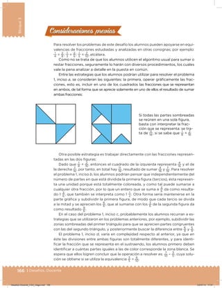 166 | Desafíos. Docente
Bloque3
Para resolver los problemas de este desafío los alumnos pueden apoyarse en equi-
valencias de fracciones estudiadas y analizadas en otras consignas; por ejemplo:
1
4
=
2
8
;
1
3
=
2
6
;
1
5
=
2
10
, etcétera.
Como no se trata de que los alumnos utilicen el algoritmo usual para sumar o
restar fracciones, seguramente lo harán con diversos procedimientos, los cuales
vale la pena analizar a detalle en la puesta en común.
Entre las estrategias que los alumnos podrían utilizar para resolver el problema
1, inciso a, se consideran las siguientes: la primera, operar gráicamente las frac-
ciones, esto es, incluir en uno de los cuadrados las fracciones que se representan
en ambos, de tal forma que se aprecie solamente en uno de ellos el resultado de sumar
ambas fracciones:
Otra posible estrategia es trabajar directamente con las fracciones represen-
tadas en las dos iguras:
Dado que
1
8
=
2
16
, entonces el cuadrado de la izquierda representa
4
16
y el de
la derecha
7
16
, por tanto, en total hay
11
16
, resultado de sumar
4
16
y
7
16
. Para resolver
el problema 1, inciso b, los alumnos podrían pensar que independientemente del
número de partes en que está dividida la primera igura (tercios), ésta represen-
ta una unidad porque está totalmente coloreada, y como tal puede sumarse a
cualquier otra fracción, por lo que un entero que se suma a
3
6
da como resulta-
do 1
3
6
, que también se interpreta como 1
1
2
. Otra forma sería mantenerse en la
parte gráica y subdividir la primera igura, de modo que cada tercio se divida
a la mitad y se aprecien los
6
6
, que al sumarse con los
3
6
de la segunda igura da
como resultado
9
6
.
En el caso del problema 1, inciso c, probablemente los alumnos recurran a es-
trategias que se utilizaron en los problemas anteriores, por ejemplo, subdividir las
zonas sombreadas del primer triángulo para que se aprecien partes congruentes
con las del segundo triángulo, y posteriormente buscar la diferencia entre
6
9
y
5
9
.
El problema 1, inciso d, varía en complejidad respecto al anterior, ya que en
éste las divisiones entre ambas iguras son totalmente diferentes, y para identi-
icar la fracción que se representa en el sustraendo, los alumnos primero deben
identiicar a cuántas partes iguales a las de color corresponde la zona blanca. Se
espera que ellos logren concluir que la operación a resolver es:
7
10 –
3
5
, cuya solu-
ción se obtiene si se utiliza la equivalencia
3
5
=
6
10
.
Consideraciones previasConsideraciones previas
Si todas las partes sombreadas
se reúnen en una sola igura,
basta con interpretar la frac-
ción que se representa: se tra-
ta de
11
16
, si se sabe que
1
8
=
2
16
Desafios-Docente_4-B3_maga.indd 166 03/07/13 17:51
 