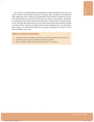 167Cuarto grado |
Bloque3
1. ¿Cuáles fueron las dudas y los errores más frecuentes de los alumnos?
2. ¿Qué hizo para que los alumnos pudieran avanzar?
3. ¿Qué cambios deben hacerse para mejorar la consigna?
Observaciones posteriores
Los incisos a y b del problema 2 representan mayor reto para los alumnos, ya
que en ambos casos deben proponer la fracción que complete correctamente
cada operación. Esto implica que desarrollen más procesos: identificar la frac-
ción representada, encontrar la diferencia entre ésta y el resultado, y inalmen-
te, representar de manera gráica esta diferencia. Al igual que en desafíos ante-
riores, este tipo de situaciones son una oportunidad para que el alumno amplíe
su conocimiento respecto al signiicado de estas operaciones y las relaciones
entre ambas, ya que podrá utilizar la suma para completar una resta y restar
para completar una suma.
Desafios-Docente_4-B3_maga.indd 167 03/07/13 17:51
 