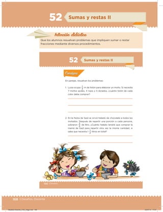 168 | Desafíos. Docente
52 Sumas y restas II
Intención didácica
Que los alumnos resuelvan problemas que impliquen sumar o restar
fracciones mediante diversos procedimientos.
100 | Desafíos
Actividad 1
En parejas, resuelvan los problemas:
1. Luisa ocupa
3
1
m de listón para elaborar un moño. Si necesita
7 moños azules, 4 rojos y 5 dorados, ¿cuánto listón de cada
color debe comprar?
2. En la ﬁesta de Saúl se sirvió helado de chocolate a todos los
invitados. Después de repartir una porción a cada persona,
sobraron
4
3
de litro. ¿Cuánto helado tendrá que comprar la
mamá de Saúl para repartir otra vez la misma cantidad, si
sabe que necesita 1
2
1
litros en total?
Acividad 1Acividad 1
Acividad 2Acividad 2
Acividad 3Acividad 3
Acividad 4Acividad 4
Consigna 1Consigna 1
Consigna 2Consigna 2
Consigna 3Consigna 3
Consigna 4Consigna 4
ConsignaConsigna
52 Sumas y restas II
Acividad 1Acividad 1
Acividad 2Acividad 2
Acividad 3Acividad 3
Acividad 4Acividad 4
Consigna 1Consigna 1
Consigna 2Consigna 2
Consigna 3Consigna 3
Consigna 4Consigna 4
ConsignaConsigna
Desafios-Docente_4-B3_maga.indd 168 03/07/13 17:51
 