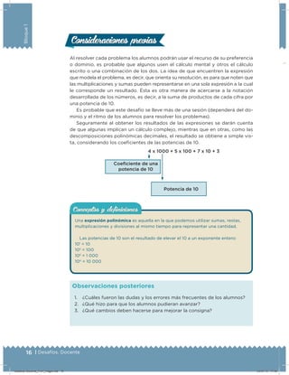 16 | Desafíos. Docente
Bloque1
Al resolver cada problema los alumnos podrán usar el recurso de su preferencia
o dominio, es probable que algunos usen el cálculo mental y otros el cálculo
escrito o una combinación de los dos. La idea de que encuentren la expresión
que modela el problema, es decir, que orienta su resolución, es para que noten que
las multiplicaciones y sumas pueden representarse en una sola expresión a la cual
le corresponde un resultado. Ésta es otra manera de acercarse a la notación
desarrollada de los números, es decir, a la suma de productos de cada cifra por
una potencia de 10.
Es probable que este desafío se lleve más de una sesión (dependerá del do-
minio y el ritmo de los alumnos para resolver los problemas).
Seguramente al obtener los resultados de las expresiones se darán cuenta
de que algunas implican un cálculo complejo, mientras que en otras, como las
descomposiciones polinómicas decimales, el resultado se obtiene a simple vis-
ta, considerando los coeicientes de las potencias de 10.
4 x 1000 + 5 x 100 + 7 x 10 + 3
Coeﬁciente de una
potencia de 10
Potencia de 10
Consideraciones previasConsideraciones previas
1. ¿Cuáles fueron las dudas y los errores más frecuentes de los alumnos?
2. ¿Qué hizo para que los alumnos pudieran avanzar?
3. ¿Qué cambios deben hacerse para mejorar la consigna?
Observaciones posteriores
Conceptos y deﬁnicionesConceptos y deﬁniciones
Una expresión polinómica es aquella en la que podemos utilizar sumas, restas,
multiplicaciones y divisiones al mismo tiempo para representar una cantidad.
Las potencias de 10 son el resultado de elevar el 10 a un exponente entero:
101
= 10
102
= 100
103
= 1 000
104
= 10 000
Desafios-Docente_4-b1_maga.indd 16 03/07/13 17:48
 