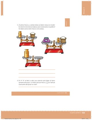 169Cuarto grado |
Bloque3
169Cuarto grado |
101Cuarto grado |
Bloque3
3. ¿Cuántos frascos y cuántas bolsas se deben colocar en el plati-
llo derecho de la tercera balanza para mantenerla en equilibrio?
Se deben poner tanto frascos como bolsas.
4. En 4º “A” se llevó a cabo una votación para elegir al repre-
sentante del grupo. La mitad votó por Rocío y
3
1
por Samuel.
¿Qué parte del grupo no votó?
Desafios-Docente_4-B3_maga.indd 169 05/07/13 18:42
 