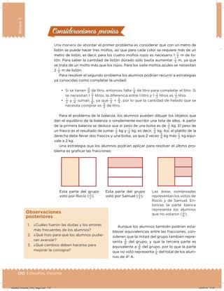 170 | Desafíos. Docente
Bloque3
Una manera de abordar el primer problema es considerar que con un metro de
listón se puede hacer tres moños, así que para cada color se requiere más de un
metro de listón, es decir, para los cuatro moños rojos es necesario 1
1
3
m de lis-
tón. Para saber la cantidad de listón dorado sólo basta aumentar
1
3
m, ya que
se trata de un moño más que los rojos. Para los siete moños azules se necesitan
2
1
3
m de listón.
Para resolver el segundo problema los alumnos podrían recurrir a estrategias
ya conocidas como completar la unidad:
•	 Si se tienen
3
4
de litro, entonces falta
1
4
de litro para completar el litro. Si
se necesitan 1
1
2 litros, la diferencia entre 1 litro y 1
1
2
litros es
1
2
litro.
•	
1
2
y
1
4
suman 3
4
, ya que
1
2
=
2
4
, por lo que la cantidad de helado que se
necesita comprar es
3
4
de litro.
Para el problema de la balanza, los alumnos pueden dibujar los objetos que
dan el equilibrio de la balanza o simplemente escribir una lista de ellos. A partir
de la primera balanza se deduce que el peso de una bolsa es de
1
2
kg. El peso de
un frasco es el resultado de sumar
1
2
kg y
1
4
kg, es decir,
3
4
kg. Así, el platillo de la
derecha debe llevar dos frascos y una bolsa, ya que 2 veces
3
4
kg más
1
2
kg equi-
vale a 2 kg.
Una estrategia que los alumnos podrían aplicar para resolver el último pro-
blema es graicar las fracciones:
Esta parte del grupo
votó por Rocío (
1
2
).
Esta parte del grupo
votó por Samuel (
1
3
).
Las áreas sombreadas
representan los votos de
Rocío y de Samuel. En-
tonces la parte blanca
representa los alumnos
que no votaron (
1
6
).
Consideraciones previasConsideraciones previas
1. ¿Cuáles fueron las dudas y los errores
más frecuentes de los alumnos?
2. ¿Qué hizo para que los alumnos pudie-
ran avanzar?
3. ¿Qué cambios deben hacerse para
mejorar la consigna?
Observaciones
posteriores
Aunque los alumnos también podrían esta-
blecer equivalencias entre las fracciones, con-
sideren que la mitad del grupo también repre-
senta
3
6
del grupo, y que la tercera parte es
equivalente a
2
6
del grupo, por lo que la parte
que no votó representa
1
6
del total de los alum-
nos de 4º A.
Desafios-Docente_4-B3_maga.indd 170 03/07/13 17:51
 