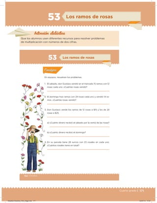 171Cuarto grado |
53 Los ramos de rosas
Intención didácica
Que los alumnos usen diferentes recursos para resolver problemas
de multiplicación con números de dos cifras.
102 | Desafíos
Actividad 1
En equipos, resuelvan los problemas.
1. El sábado, don Gustavo vendió en el mercado 15 ramos con 12
rosas cada uno. ¿Cuántas rosas vendió?
2. El domingo hizo ramos con 24 rosas cada uno y vendió 14 ra-
mos. ¿Cuántas rosas vendió?
3. Don Gustavo vende los ramos de 12 rosas a $15 y los de 24
rosas a $25.
a) ¿Cuánto dinero recibió el sábado por la venta de las rosas?
b) ¿Cuánto dinero recibió el domingo?
4. En su parcela tiene 28 surcos con 23 rosales en cada uno.
¿Cuántos rosales tiene en total?
Acividad 1Acividad 1
Acividad 2Acividad 2
Acividad 3Acividad 3
Acividad 4Acividad 4
Consigna 1Consigna 1
Consigna 2Consigna 2
Consigna 3Consigna 3
Consigna 4Consigna 4
ConsignaConsigna
53
Acividad 1Acividad 1
Acividad 2Acividad 2
Acividad 3Acividad 3
Acividad 4Acividad 4
Consigna 1Consigna 1
Consigna 2Consigna 2
Consigna 3Consigna 3
Consigna 4Consigna 4
ConsignaConsigna
Los ramos de rosas
Desafios-Docente_4-B3_maga.indd 171 03/07/13 17:51
 