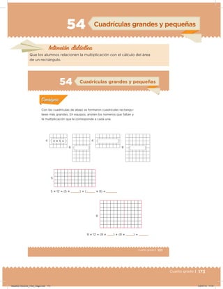 173Cuarto grado | 173
54 Cuadrículas grandes y pequeñas
Intención didácica
Que los alumnos relacionen la multiplicación con el cálculo del área
de un rectángulo.
103Cuarto grado |
Actividad 1
Con las cuadrículas de abajo se formaron cuadrículas rectangu-
lares más grandes. En equipos, anoten los números que faltan y
la multiplicación que le corresponde a cada una.
Acividad 1Acividad 1
Acividad 2Acividad 2
Acividad 3Acividad 3
Acividad 4Acividad 4
Consigna 1Consigna 1
Consigna 2Consigna 2
Consigna 3Consigna 3
Consigna 4Consigna 4
ConsignaConsigna
54 Cuadrículas grandes y pequeñas
4
5
8
5 ؋ 12  (5 ؋    )  (    ؋ 8)     
8 ؋ 12  (8 ؋ )  (8 ؋ ) 
4
8 8
4 ؋ 5 
Acividad 1Acividad 1
Acividad 2Acividad 2
Acividad 3Acividad 3
Acividad 4Acividad 4
Consigna 1Consigna 1
Consigna 2Consigna 2
Consigna 3Consigna 3
Consigna 4Consigna 4
ConsignaConsigna
Desafios-Docente_4-B3_maga.indd 173 03/07/13 17:51
 