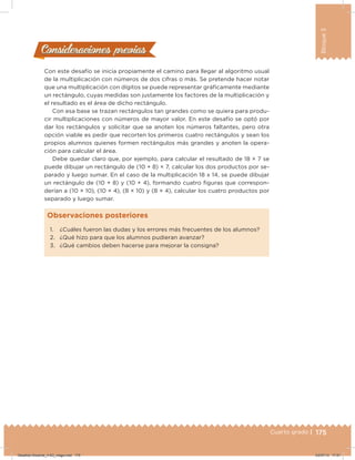 175Cuarto grado |
Bloque3
Con este desafío se inicia propiamente el camino para llegar al algoritmo usual
de la multiplicación con números de dos cifras o más. Se pretende hacer notar
que una multiplicación con dígitos se puede representar gráicamente mediante
un rectángulo, cuyas medidas son justamente los factores de la multiplicación y
el resultado es el área de dicho rectángulo.
Con esa base se trazan rectángulos tan grandes como se quiera para produ-
cir multiplicaciones con números de mayor valor. En este desafío se optó por
dar los rectángulos y solicitar que se anoten los números faltantes, pero otra
opción viable es pedir que recorten los primeros cuatro rectángulos y sean los
propios alumnos quienes formen rectángulos más grandes y anoten la opera-
ción para calcular el área.
Debe quedar claro que, por ejemplo, para calcular el resultado de 18 × 7 se
puede dibujar un rectángulo de (10 + 8) × 7, calcular los dos productos por se-
parado y luego sumar. En el caso de la multiplicación 18 x 14, se puede dibujar
un rectángulo de (10 + 8) y (10 + 4), formando cuatro iguras que correspon-
derían a (10 × 10), (10 × 4), (8 × 10) y (8 × 4), calcular los cuatro productos por
separado y luego sumar.
Consideraciones previasConsideraciones previas
1. ¿Cuáles fueron las dudas y los errores más frecuentes de los alumnos?
2. ¿Qué hizo para que los alumnos pudieran avanzar?
3. ¿Qué cambios deben hacerse para mejorar la consigna?
Observaciones posteriores
Desafios-Docente_4-B3_maga.indd 175 03/07/13 17:51
 
