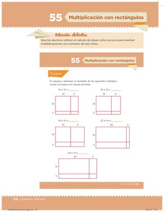 176 | Desafíos. Docente
55 Multiplicación con rectángulos
Intención didácica
Que los alumnos utilicen el cálculo de áreas como recurso para resolver
multiplicaciones con números de dos cifras.
105Cuarto grado |
Actividad 1
En equipos, obtengan el resultado de las siguientes multiplica-
ciones con base en el cálculo de áreas.
Acividad 1Acividad 1
Acividad 2Acividad 2
Acividad 3Acividad 3
Acividad 4Acividad 4
Consigna 1Consigna 1
Consigna 2Consigna 2
Consigna 3Consigna 3
Consigna 4Consigna 4
ConsignaConsigna
55 Multiplicación con rectángulos
15 ؋ 12      
19 ؋ 13      
25 ؋ 13      
10
10
20
10
10
10
10
10
2
3
3
2
4
5
9
5
16 ؋ 12      
22 ؋ 14      
10
20
6
2
Acividad 1Acividad 1
Acividad 2Acividad 2
Acividad 3Acividad 3
Acividad 4Acividad 4
Consigna 1Consigna 1
Consigna 2Consigna 2
Consigna 3Consigna 3
Consigna 4Consigna 4
ConsignaConsigna
Desafios-Docente_4-B3_maga.indd 176 03/07/13 17:51
 