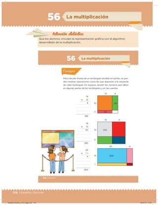 178 | Desafíos. Docente
56 La multiplicación
Intención didácica
Que los alumnos vinculen la representación gráica con el algoritmo
desarrollado de la multiplicación.
106 | Desafíos
Actividad 1
Para calcular el área de un rectángulo dividido en partes, se pue-
den resolver operaciones como las que aparecen a la izquierda
de cada rectángulo. En equipos, anoten los números que faltan
en algunas partes de los rectángulos y en las cuentas.
Acividad 1Acividad 1
Acividad 2Acividad 2
Acividad 3Acividad 3
Acividad 4Acividad 4
Consigna 1Consigna 1
Consigna 2Consigna 2
Consigna 3Consigna 3
Consigna 4Consigna 4
ConsignaConsigna
56
10 4
40
14
؋ 12
8
168
19
؋ 15
45
285
24
؋ 1 1
4
264
10 9
20 4
10
10 100
200
10
2
5
1
Acividad 1Acividad 1
Acividad 2Acividad 2
Acividad 3Acividad 3
Acividad 4Acividad 4
Consigna 1Consigna 1
Consigna 2Consigna 2
Consigna 3Consigna 3
Consigna 4Consigna 4
ConsignaConsigna
La multiplicación
20
Desafios-Docente_4-B3_maga.indd 178 05/07/13 17:04
 