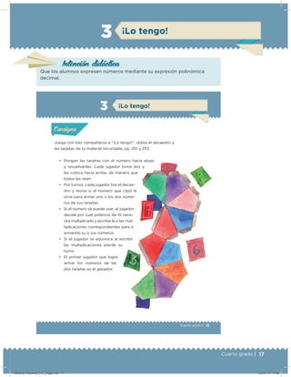 17Cuarto grado |
3 ¡Lo tengo!
Intención didácica
Que los alumnos expresen números mediante su expresión polinómica
decimal.
15Cuarto grado |
Actividad 1
Juega con tres compañeros a “¡Lo tengo!”, utiliza el decaedro y
las tarjetas de tu material recortable, pp. 251 y 253.
• Pongan las tarjetas con el número hacia abajo
y revuélvanlas. Cada jugador toma dos y
las coloca hacia arriba, de manera que
todos las vean.
• Por turnos, cada jugador tira el decae-
dro y revisa si el número que cayó le
sirve para armar uno o los dos núme-
ros de sus tarjetas.
• Si el número se puede usar, el jugador
decide por cuál potencia de 10 nece-
sita multiplicarlo y escribe la o las mul-
tiplicaciones correspondientes para ir
armando su o sus números.
• Si el jugador se equivoca al escribir
las multiplicaciones pierde su
turno.
• El primer jugador que logre
armar los números de las
dos tarjetas es el ganador.
Acividad 1Acividad 1
Acividad 2Acividad 2
Acividad 3Acividad 3
Acividad 4Acividad 4
Consigna 1Consigna 1
Consigna 2Consigna 2
Consigna 3Consigna 3
Consigna 4Consigna 4
ConsignaConsigna
3 ¡Lo tengo!
Acividad 1Acividad 1
Acividad 2Acividad 2
Acividad 3Acividad 3
Acividad 4Acividad 4
Consigna 1Consigna 1
Consigna 2Consigna 2
Consigna 3Consigna 3
Consigna 4Consigna 4
ConsignaConsigna
Desafios-Docente_4-b1_maga.indd 17 03/07/13 17:48
 