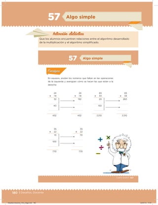 180 | Desafíos. Docente
57 Algo simple
Intención didácica
Que los alumnos encuentren relaciones entre el algoritmo desarrollado
de la multiplicación y el algoritmo simpliicado.
107Cuarto grado |
Actividad 1
En equipos, anoten los números que faltan en las operaciones
de la izquierda y averigüen cómo se hacen las que están a la
derecha:
Acividad 1Acividad 1
Acividad 2Acividad 2
Acividad 3Acividad 3
Acividad 4Acividad 4
Consigna 1Consigna 1
Consigna 2Consigna 2
Consigna 3Consigna 3
Consigna 4Consigna 4
ConsignaConsigna
57 Algo simple
24
؋ 1 8
32
40
432
65
؋ 34
20
150
2 210
35
؋ 22
10
100
770
24
؋ 1 8
192
432
65
؋ 34
260
2 210
35
؋ 22
70
770
Acividad 1Acividad 1
Acividad 2Acividad 2
Acividad 3Acividad 3
Acividad 4Acividad 4
Consigna 1Consigna 1
Consigna 2Consigna 2
Consigna 3Consigna 3
Consigna 4Consigna 4
ConsignaConsigna
Desafios-Docente_4-B3_maga.indd 180 03/07/13 17:51
 