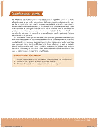 181Cuarto grado |
Bloque3
181
Es difícil que los alumnos por sí solos descubran el algoritmo usual de la multi-
plicación, que se usa en las operaciones de la derecha; sin embargo, se les pue-
de dar unos minutos para que lo busquen, después de aclararles que mientras
en las operaciones de la izquierda se obtienen cuatro productos parciales, como
lo hicieron en la consigna anterior, en las de la derecha sólo se obtienen dos
productos parciales, que sumados dan el producto total. Si después de algunos
minutos los alumnos no encuentran una explicación que les satisfaga, hay que
explicarles cómo se hace.
Es importante saber que los tres ejercicios que se sugieren en este desafío no
son suicientes para que los alumnos se familiaricen con el algoritmo usual de la
multiplicación, es necesario que resuelvan muchos más durante un tiempo hasta
que obtengan cierto dominio. El algoritmo desarrollado en el que se calculan
tantos productos parciales como cifras hay en el multiplicando y en el multipli-
cador, se puede seguir utilizando como recurso para comprobar los resultados
que se obtienen con el algoritmo simpliicado.
Consideraciones previasConsideraciones previas
1. ¿Cuáles fueron las dudas y los errores más frecuentes de los alumnos?
2. ¿Qué hizo para que los alumnos pudieran avanzar?
3. ¿Qué cambios deben hacerse para mejorar la consigna?
Observaciones posteriores
Desafios-Docente_4-B3_maga.indd 181 03/07/13 17:51
 
