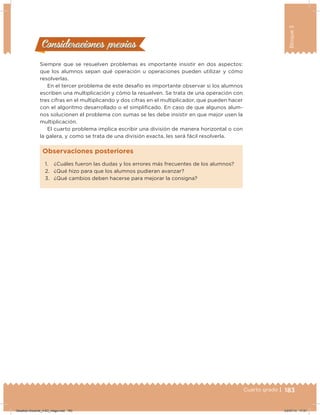 183Cuarto grado |
Bloque3
183
Siempre que se resuelven problemas es importante insistir en dos aspectos:
que los alumnos sepan qué operación u operaciones pueden utilizar y cómo
resolverlas.
En el tercer problema de este desafío es importante observar si los alumnos
escriben una multiplicación y cómo la resuelven. Se trata de una operación con
tres cifras en el multiplicando y dos cifras en el multiplicador, que pueden hacer
con el algoritmo desarrollado o el simpliicado. En caso de que algunos alum-
nos solucionen el problema con sumas se les debe insistir en que mejor usen la
multiplicación.
El cuarto problema implica escribir una división de manera horizontal o con
la galera, y como se trata de una división exacta, les será fácil resolverla.
Consideraciones previasConsideraciones previas
1. ¿Cuáles fueron las dudas y los errores más frecuentes de los alumnos?
2. ¿Qué hizo para que los alumnos pudieran avanzar?
3. ¿Qué cambios deben hacerse para mejorar la consigna?
Observaciones posteriores
Desafios-Docente_4-B3_maga.indd 183 03/07/13 17:51
 