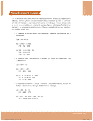 185Cuarto grado |
Bloque3
185
Los alumnos se verán en la necesidad de relacionar los datos que proporcionan
la tabla y el mapa y hacer operaciones con ellos, para saber qué día se acumula-
ron más kilómetros. Se espera que la mayoría advierta que, aunque la respuesta
se puede conocer utilizando solamente sumas, algunos cálculos se facilitan si se
plantean y se resuelven multiplicaciones. Algunos procedimientos que los alum-
nos podrían seguir son:
•	 3 viajes de Acámbaro a San Juan del Río y 2 viajes de San Juan del Río a
Acámbaro:
a) 5 x 106 = 530
b) 3 x 106 + 2 x 106
318 + 212 = 530
c) 106 + 106 + 106 = 318
106 + 106 = 212
318 + 212 = 530
•	 5 viajes de San Juan del Río a Querétaro y 4 viajes de Querétaro a San
Juan del Río:
a) 9 x 51 = 459
b) 5 x 51 + 4 x 51
255 + 204 = 459
c) 51 + 51 + 51 + 51 + 51 = 255
51 + 51 + 51 + 51 = 204
255 + 204 = 459
•	 3 viajes de Querétaro a Celaya, 2 viajes de Celaya a Querétaro, 3 viajes de
Celaya a Salamanca y 2 viajes de Salamanca a Celaya:
a) 5 x 50 + 5 x 44
250 + 220 = 470
b) 3 x 50 + 2 x 50 + 3 x 44 + 2 x 44
150 + 100 + 132 + 88 = 470
Consideraciones previasConsideraciones previas
Desafios-Docente_4-B3_maga.indd 185 03/07/13 17:51
 