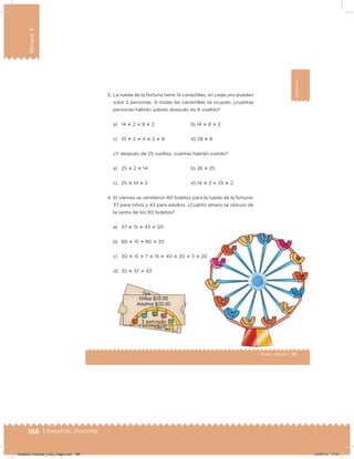 188 | Desafíos. Docente
Bloque3
111Cuarto grado |
Bloque3
3. La rueda de la fortuna tiene 14 canastillas, en cada una pueden
subir 2 personas. Si todas las canastillas se ocupan, ¿cuántas
personas habrán subido después de 8 vueltas?
a) 14 ؋ 2 ؉ 8 ؋ 2 b) 14 ؋ 8 ؋ 2
c) 10 ؋ 2 ؉ 4 ؋ 2 ؋ 8 d) 28 ؋ 8
¿Y después de 25 vueltas, cuántas habrán subido?
a) 25 ؋ 2 ؋ 14 b) 28 ؋ 25
c) 25 ؋ 14 ؉ 2 d) 14 ؋ 2 ؉ 25 ؋ 2
4. El viernes se vendieron 80 boletos para la rueda de la fortuna:
37 para niños y 43 para adultos. ¿Cuánto dinero se obtuvo de
la venta de los 80 boletos?
a) 37 ؋ 15 ؉ 43 ؋ 20
b) 80 ؋ 15 ؉ 80 ؋ 20
c) 30 ؋ 15 ؉ 7 ؋ 15 ؉ 40 ؋ 20 ؉ 3 ؋ 20
d) 35 ؋ 37 ؉ 43
Desafios-Docente_4-B3_maga.indd 188 03/07/13 17:51
 
