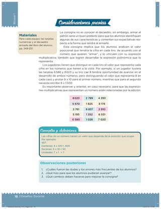 18 | Desafíos. Docente
Bloque1
Conceptos y deﬁnicionesConceptos y deﬁniciones
Las cifras de un número tienen un valor que depende de la posición que ocupe.
Por ejemplo:
457:
Centenas: 4 x 100 = 400
Decenas: 5 x 10 = 50
Unidades: 7 x 1 = 7
La consigna no es conocer el decaedro, sin embargo, armar el
patrón sería un buen pretexto para que los alumnos identiiquen
algunas de sus características y comenten sus expectativas res-
pecto a la forma que tendrá al armarlo.
Esta consigna implica que los alumnos analicen el valor
posicional que tendría la cifra en cada tiro, de acuerdo con el
número que quieren “armar”, y lo vinculen con su expresión
multiplicativa; también que logren desarrollar la expresión polinómica que lo
representa.
Los jugadores tienen que distinguir en cada tiro el valor que representa cada
cifra en los números que tienen a la vista. Por ejemplo, si un jugador tuviera
las tarjetas 6 586 y 8 023 y su tiro cae 8 tendría oportunidad de avanzar en el
desarrollo de ambos números, pero distinguiendo el valor que representa 8 en
cada caso y anotar 8 x 10 para el primer número, mientras que para el segundo
necesita escribir 8 x 1 000.
Es importante observar y orientar, en caso necesario, para que las expresio-
nes multiplicativas que representan un número estén relacionadas por la adición.
8 023 2 789 4 293
5 670 1 825 8 174
2 761 9 837 2 910
5 193 1 352 6 031
6 580 1 028 7 020
Consideraciones previasConsideraciones previas
1. ¿Cuáles fueron las dudas y los errores más frecuentes de los alumnos?
2. ¿Qué hizo para que los alumnos pudieran avanzar?
3. ¿Qué cambios deben hacerse para mejorar la consigna?
Observaciones posteriores
Materiales
Para cada equipo: las tarjetas
numéricas y el decaedro
armado del libro del alumno,
pp. 249-251.
Desafios-Docente_4-b1_maga.indd 18 03/07/13 17:48
 