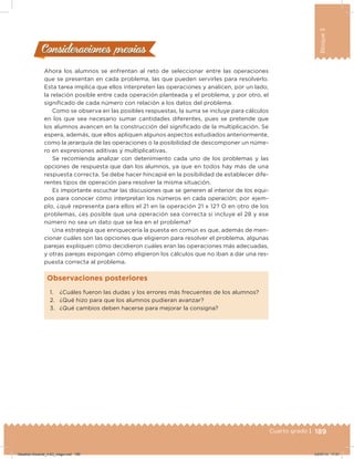 189Cuarto grado |
Bloque3
Ahora los alumnos se enfrentan al reto de seleccionar entre las operaciones
que se presentan en cada problema, las que pueden servirles para resolverlo.
Esta tarea implica que ellos interpreten las operaciones y analicen, por un lado,
la relación posible entre cada operación planteada y el problema, y por otro, el
signiicado de cada número con relación a los datos del problema.
Como se observa en las posibles respuestas, la suma se incluye para cálculos
en los que sea necesario sumar cantidades diferentes, pues se pretende que
los alumnos avancen en la construcción del signiicado de la multiplicación. Se
espera, además, que ellos apliquen algunos aspectos estudiados anteriormente,
como la jerarquía de las operaciones o la posibilidad de descomponer un núme-
ro en expresiones aditivas y multiplicativas.
Se recomienda analizar con detenimiento cada uno de los problemas y las
opciones de respuesta que dan los alumnos, ya que en todos hay más de una
respuesta correcta. Se debe hacer hincapié en la posibilidad de establecer dife-
rentes tipos de operación para resolver la misma situación.
Es importante escuchar las discusiones que se generen al interior de los equi-
pos para conocer cómo interpretan los números en cada operación; por ejem-
plo, ¿qué representa para ellos el 21 en la operación 21 x 12? O en otro de los
problemas, ¿es posible que una operación sea correcta si incluye el 28 y ese
número no sea un dato que se lea en el problema?
Una estrategia que enriquecería la puesta en común es que, además de men-
cionar cuáles son las opciones que eligieron para resolver el problema, algunas
parejas expliquen cómo decidieron cuáles eran las operaciones más adecuadas,
y otras parejas expongan cómo eligieron los cálculos que no iban a dar una res-
puesta correcta al problema.
Consideraciones previasConsideraciones previas
1. ¿Cuáles fueron las dudas y los errores más frecuentes de los alumnos?
2. ¿Qué hizo para que los alumnos pudieran avanzar?
3. ¿Qué cambios deben hacerse para mejorar la consigna?
Observaciones posteriores
Desafios-Docente_4-B3_maga.indd 189 03/07/13 17:51
 