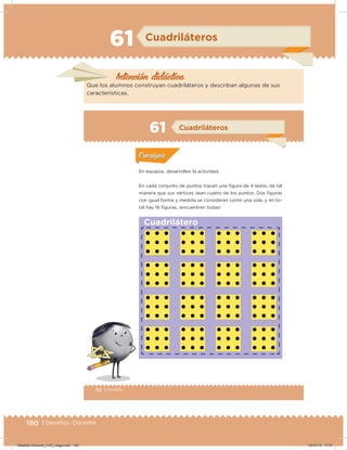 190 | Desafíos. Docente
61 Cuadriláteros
Intención didácica
Que los alumnos construyan cuadriláteros y describan algunas de sus
características.
112 | Desafíos
Actividad 1
En equipos, desarrollen la actividad.
En cada conjunto de puntos tracen una igura de 4 lados, de tal
manera que sus vértices sean cuatro de los puntos. Dos iguras
con igual forma y medida se consideran como una sola, y en to-
tal hay 16 iguras, ¡encuentren todas!
Acividad 1Acividad 1
Acividad 2Acividad 2
Acividad 3Acividad 3
Acividad 4Acividad 4
Consigna 1Consigna 1
Consigna 2Consigna 2
Consigna 3Consigna 3
Consigna 4Consigna 4
ConsignaConsigna
61 Cuadriláteros
Acividad 1Acividad 1
Acividad 2Acividad 2
Acividad 3Acividad 3
Acividad 4Acividad 4
Consigna 1Consigna 1
Consigna 2Consigna 2
Consigna 3Consigna 3
Consigna 4Consigna 4
ConsignaConsigna
Cuadrilátero
Desafios-Docente_4-B3_maga.indd 190 03/07/13 17:51
 