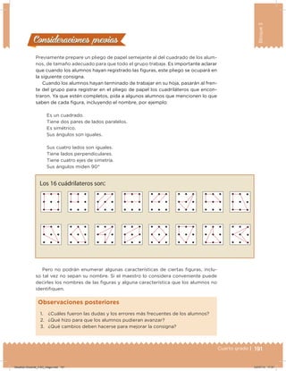 191Cuarto grado |
Bloque3
191
Consideraciones previasConsideraciones previas
Previamente prepare un pliego de papel semejante al del cuadrado de los alum-
nos, de tamaño adecuado para que todo el grupo trabaje. Es importante aclarar
que cuando los alumnos hayan registrado las iguras, este pliego se ocupará en
la siguiente consigna.
Cuando los alumnos hayan terminado de trabajar en su hoja, pasarán al fren-
te del grupo para registrar en el pliego de papel los cuadriláteros que encon-
traron. Ya que estén completos, pida a algunos alumnos que mencionen lo que
saben de cada igura, incluyendo el nombre, por ejemplo:
Es un cuadrado.
Tiene dos pares de lados paralelos.
Es simétrico.
Sus ángulos son iguales.
Sus cuatro lados son iguales.
Tiene lados perpendiculares.
Tiene cuatro ejes de simetría.
Sus ángulos miden 90°
Pero no podrán enumerar algunas características de ciertas iguras, inclu-
so tal vez no sepan su nombre. Si el maestro lo considera conveniente puede
decirles los nombres de las iguras y alguna característica que los alumnos no
identiiquen.
Los 16 cuádrilateros son:
1. ¿Cuáles fueron las dudas y los errores más frecuentes de los alumnos?
2. ¿Qué hizo para que los alumnos pudieran avanzar?
3. ¿Qué cambios deben hacerse para mejorar la consigna?
Observaciones posteriores
Desafios-Docente_4-B3_maga.indd 191 03/07/13 17:51
 