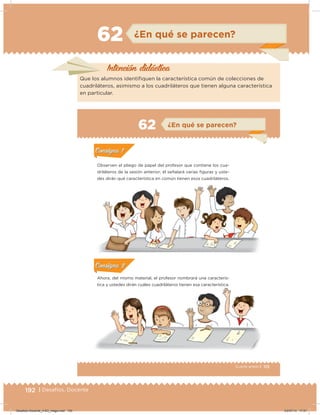192 | Desafíos. Docente
Intención didácica
Que los alumnos identiiquen la característica común de colecciones de
cuadriláteros, asimismo a los cuadriláteros que tienen alguna característica
en particular.
62 ¿En qué se parecen?
113Cuarto grado |
Actividad 1
Observen el pliego de papel del profesor que contiene los cua-
driláteros de la sesión anterior; él señalará varias iguras y uste-
des dirán qué característica en común tienen esos cuadriláteros.
Actividad 2
Ahora, del mismo material, el profesor nombrará una caracterís-
tica y ustedes dirán cuáles cuadriláteros tienen esa característica.
Acividad 1Acividad 1
Acividad 2Acividad 2
Acividad 3Acividad 3
Acividad 4Acividad 4
Consigna 1Consigna 1
Consigna 2Consigna 2
Consigna 3Consigna 3
Consigna 4Consigna 4
ConsignaConsigna
62 ¿En qué se parecen?
Acividad 1Acividad 1
Acividad 2Acividad 2
Acividad 3Acividad 3
Acividad 4Acividad 4
Consigna 1Consigna 1
Consigna 2Consigna 2
Consigna 3Consigna 3
Consigna 4Consigna 4
ConsignaConsigna
Acividad 1Acividad 1
Acividad 2Acividad 2
Acividad 3Acividad 3
Acividad 4Acividad 4
Consigna 1Consigna 1
Consigna 2Consigna 2
Consigna 3Consigna 3
Consigna 4Consigna 4
ConsignaConsigna
Desafios-Docente_4-B3_maga.indd 192 03/07/13 17:51
 