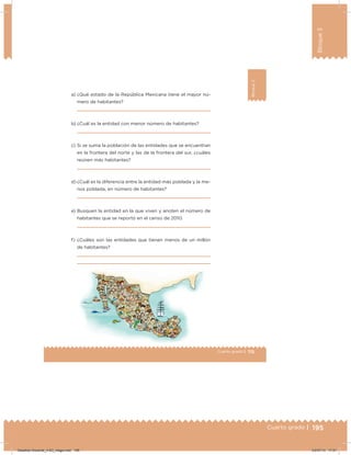 195Cuarto grado |
Bloque3
195
115Cuarto grado |
Bloque3
a) ¿Qué estado de la República Mexicana tiene el mayor nú-
mero de habitantes?
b) ¿Cuál es la entidad con menor número de habitantes?
c) Si se suma la población de las entidades que se encuentran
en la frontera del norte y las de la frontera del sur, ¿cuáles
reúnen más habitantes?
d) ¿Cuál es la diferencia entre la entidad más poblada y la me-
nos poblada, en número de habitantes?
e) Busquen la entidad en la que viven y anoten el número de
habitantes que se reportó en el censo de 2010.
f) ¿Cuáles son las entidades que tienen menos de un millón
de habitantes?
Desafios-Docente_4-B3_maga.indd 195 03/07/13 17:51
 