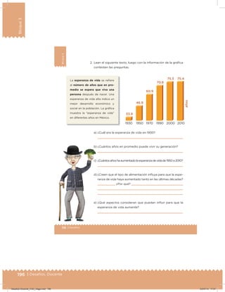 196 | Desafíos. Docente
Bloque3
116 | Desafíos
Bloque3 2. Lean el siguiente texto, luego con la información de la gráﬁca
contesten las preguntas.
La esperanza de vida se reﬁere
al número de años que en pro-
medio se espera que viva una
persona después de nacer. Una
esperanza de vida alta indica un
mejor desarrollo económico y
social en la población. La gráﬁca
muestra la “esperanza de vida”
en diferentes años en México.
a) ¿Cuál era la esperanza de vida en 1930?
b) ¿Cuántos años en promedio puede vivir su generación?
c) ¿Cuántosañoshaaumentadolaesperanzadevidade1950a2010?
d) ¿Creen que el tipo de alimentación inﬂuya para que la espe-
ranza de vida haya aumentado tanto en las últimas décadas?
       ¿Por qué?
e) ¿Qué aspectos consideran que puedan inﬂuir para que la
esperanza de vida aumente?
Desafios-Docente_4-B3_maga.indd 196 03/07/13 17:51
 