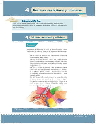19Cuarto grado |
4 Décimos, centésimos y milésimos
Intención didácica
Que los alumnos determinen fracciones decimales y establezcan
comparaciones entre ellas, a partir de la división sucesiva en 10 partes
de una unidad.
16 | Desafíos
Actividad 1
En parejas, recorten tiras de 3 cm de ancho utilizando cuatro
cartoncillos de diferente color con las siguientes características:
• De un cartoncillo, recorten una tira que mida 1 metro de
largo para que sea la unidad.
• De otro cartoncillo, recorten una tira que mida 1 metro de
largo y divídanla en 10 partes iguales, marquen y recorten
las divisiones. A cada parte llámenla 1 décimo de la unidad
o
10
1
, o bien, 0.1.
• Del otro cartoncillo, de diferente color, recorten una tira de
1 décimo de la unidad, semejante a las anteriores, y divídan-
la en 10 partes iguales; marquen y recorten esas divisiones.
A cada parte llámenla 1 centésimo de la unidad o
100
1
, que
equivale a 0.01.
• Del último cartoncillo recorten una tira de un centésimo de
la unidad, semejante a las anteriores, y divídanla en 10 par-
tes iguales, marquen y recorten las divisiones. A cada parte
se le conocerá como 1 milésimo de la unidad o
1 000
1
, que
también se puede expresar como 0.001.
4
Acividad 1Acividad 1
Acividad 2Acividad 2
Acividad 3Acividad 3
Acividad 4Acividad 4
Consigna 1Consigna 1
Consigna 2Consigna 2
Consigna 3Consigna 3
Consigna 4Consigna 4
ConsignaConsigna
Acividad 1Acividad 1
Acividad 2Acividad 2
Acividad 3Acividad 3
Acividad 4Acividad 4
Consigna 1Consigna 1
Consigna 2Consigna 2
Consigna 3Consigna 3
Consigna 4Consigna 4
ConsignaConsigna
Décimos, centésimos y milésimos
Desafios-Docente_4-b1_maga.indd 19 03/07/13 17:48
 