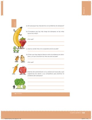 199Cuarto grado |
Bloque3
199
118 | Desafíos
Bloque3
a) ¿En qué grupo hay más alumnos con problemas de sobrepeso?
b) ¿Consideran que hay más riesgo de sobrepeso en las niñas
que en los niños?
¿Por qué?
c) ¿Qué se vende más en la cooperativa de la escuela?
d) ¿Creen que haya alguna relación entre el problema de sobre-
peso y lo que consumen los niños de esta escuela?
¿Por qué?
e) Además de la alimentación, en su estancia en la escuela, ¿qué
sugerencias les darían a sus compañeros para disminuir el
problema del sobrepeso?
Desafios-Docente_4-B3_maga.indd 199 03/07/13 17:51
 