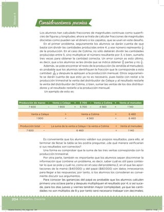 204 | Desafíos. Docente
Bloque4
Consideraciones previasConsideraciones previas
Los alumnos han calculado fracciones de magnitudes continuas como superi-
cies de iguras y longitudes; ahora se trata de calcular fracciones de magnitudes
discretas como pueden ser el dinero o los zapatos, que se usan en este desafío.
En el primer problema, seguramente los alumnos se darán cuenta de que
basta con dividir las cantidades producidas entre 4, y ese número representa
1
4
de la producción. En el caso de Colima, no sólo deberán dividir las cantidades
producidas entre 5, sino multiplicar el número resultante por 3, o bien, sumarlo
tres veces para obtener la cantidad correcta. Un error común es esto último,
es decir, que a los alumnos se les olvida que se indica obtener
3
5
partes y no
1
5
.
Además, se pide encontrar el resto de la producción (la vendida al menudeo);
es probable que los alumnos identiiquen la fracción que le corresponde a esta
cantidad:
3
20 y después la apliquen a la producción mensual. Otros seguramen-
te se darán cuenta de que esto ya no es necesario, pues basta con restar a la
producción trimestral la venta del distribuidor de Celaya y al resultado restarle
la venta del distribuidor de Colima, o bien, sumar las ventas de los dos distribui-
dores y el resultado restarlo a la producción mensual.
Un ejemplo de esto es:
Es conveniente que los alumnos validen sus propios resultados, para ello, al
terminar de llenar la tabla se les podría preguntar, ¿de qué manera veriicarían
si sus resultados son correctos?
Una forma es comprobar que la suma de las tres ventas corresponda con la
producción trimestral.
Por otra parte, también es importante que los alumnos sepan discriminar la
información que contiene un problema, es decir, saber cuál es útil para contes-
tar lo que se pide y cuál no, como en el caso del problema 2, en el que las apor-
taciones de la mamá ($40 000) y del papá ($80 000) son datos innecesarios
para llegar a las respuestas; por tanto, si los alumnos los consideran es conve-
niente discutir sus argumentos.
Para conocer las ganancias del papá es probable que los alumnos calculen
primero una octava parte y después multipliquen el resultado por 4; si así suce-
de, para los días jueves y viernes tendrán mayor complejidad, ya que las canti-
dades no son múltiplos de 8 y por tanto será necesario trabajar con decimales;
Producción de marzo – Venta a Celaya = 5 700 – Venta a Colima = Venta al menudeo
7 600 – 1 900 = 5 700 – 4 560 = 1 140
Venta a Celaya + Venta a Colima = 6 460
1 900 + 4 560 = 6 460
Producción total – La suma de la venta a Celaya + la venta a Colima = Venta al menudeo
7 600 – 6 460 = 1 140
Desafios-Docente_4-B4_maga.indd 204 03/07/13 17:52
 
