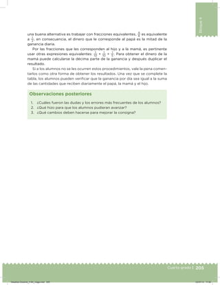 205
Bloque4
Cuarto grado |
una buena alternativa es trabajar con fracciones equivalentes,
4
8
es equivalente
a
1
2
, en consecuencia, el dinero que le corresponde al papá es la mitad de la
ganancia diaria.
Por las fracciones que les corresponden al hijo y a la mamá, es pertinente
usar otras expresiones equivalentes:
1
10
+
1
10
=
1
5
. Para obtener el dinero de la
mamá puede calcularse la décima parte de la ganancia y después duplicar el
resultado.
Si a los alumnos no se les ocurren estos procedimientos, vale la pena comen-
tarlos como otra forma de obtener los resultados. Una vez que se complete la
tabla, los alumnos pueden veriicar que la ganancia por día sea igual a la suma
de las cantidades que reciben diariamente el papá, la mamá y el hijo.
1. ¿Cuáles fueron las dudas y los errores más frecuentes de los alumnos?
2. ¿Qué hizo para que los alumnos pudieran avanzar?
3. ¿Qué cambios deben hacerse para mejorar la consigna?
Observaciones posteriores
Desafios-Docente_4-B4_maga.indd 205 03/07/13 17:52
 