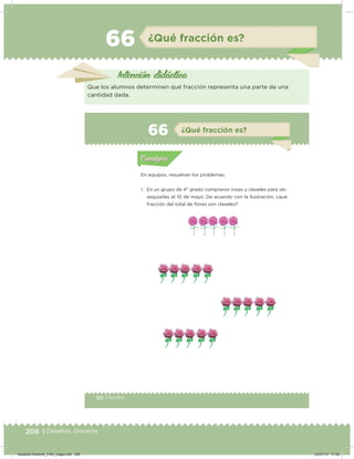 206 | Desafíos. Docente
66 ¿Qué fracción es?
Intención didácica
Que los alumnos determinen qué fracción representa una parte de una
cantidad dada.
122 | Desafíos
Actividad 1
En equipos, resuelvan los problemas.
1. En un grupo de 4° grado compraron rosas y claveles para ob-
sequiarlas el 10 de mayo. De acuerdo con la ilustración, ¿qué
fracción del total de ﬂores son claveles?
AcividaAcividad
ConsignaConsigna
66 ¿Qué fracción es?
Acividad 1Acividad 1
Acividad 2Acividad 2
Consigna 1Consigna 1
Consigna 2Consigna 2
Consigna 3Consigna 3
na 4na 4
ConsignaConsigna
Desafios-Docente_4-B4_maga.indd 206 03/07/13 17:52
 
