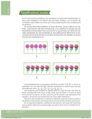 208 | Desafíos. Docente
Bloque4
Consideraciones previasConsideraciones previas
En los dos primeros problemas las cantidades se representan gráicamente, es
decir, para establecer una relación hay que hacer conteos, y en el tercero, las
cantidades están dadas con cifras, por lo que puede resultar más complejo para
los alumnos.
En el caso del primer problema se tienen 20 ﬂores, de las cuales 5 son cla-
veles, ¿qué fracción del total corresponde a los claveles? Es posible que los
estudiantes primero determinen que una ﬂor es
1
20
del total, por tanto, los cla-
veles representan
5
20
; otra posibilidad es que gráicamente determinen 4 sub-
conjuntos de ﬂores en donde uno de ellos corresponde a los claveles, así que la
fracción que representa es
1
4
.
1
4
1
4
1
4
1
4
Una posibilidad más es que logren identiicar la razón “5 de 20” y que la re-
presenten con una fracción (
5
20); además aprovechar la ocasión para manejar
equivalencias como: 1
20
+ 1
20
+ 1
20
+ 1
20
+ 1
20
= 5
20
, 5
20
= 1
4
.
Una pregunta que también se puede hacer es, ¿qué fracción del total de
flores corresponde a las rosas? Luego, pedir que veriiquen si el todo es igual
a la suma de sus partes, es decir, que al sumar la fracción que representa a los
claveles y la fracción que representa a las rosas debe obtenerse 1.
Pensar en esta unidad que se obtiene es diferente a pensar en tener una ﬂor y
dividirla en varias partes, por lo que ésta es otra forma de concebir a la fracción.
En el segundo problema, a diferencia del primero, son varias las fracciones
que se deben determinar aunque todas son parte de la misma cantidad (12 es-
tampas).
Desafios-Docente_4-B4_maga.indd 208 03/07/13 17:52
 